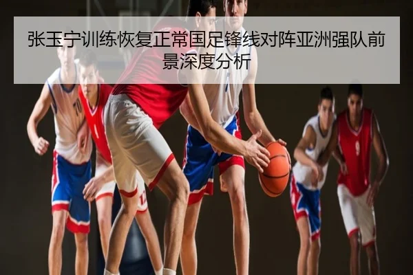 张玉宁训练恢复正常国足锋线对阵亚洲强队前景深度分析