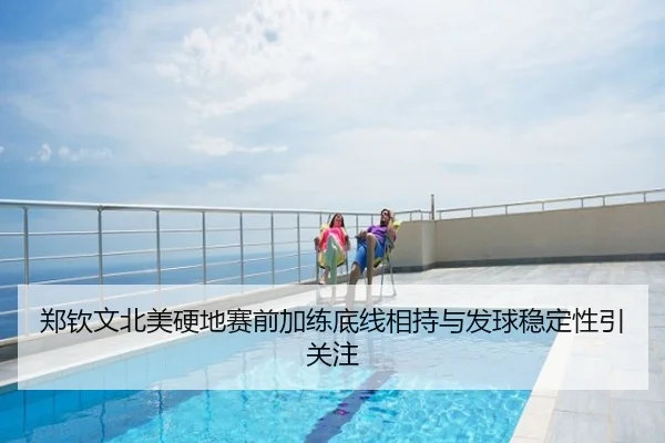 郑钦文北美硬地赛前加练底线相持与发球稳定性引关注