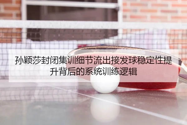 孙颖莎封闭集训细节流出接发球稳定性提升背后的系统训练逻辑