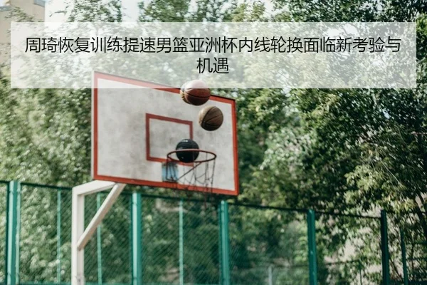 周琦恢复训练提速男篮亚洲杯内线轮换面临新考验与机遇