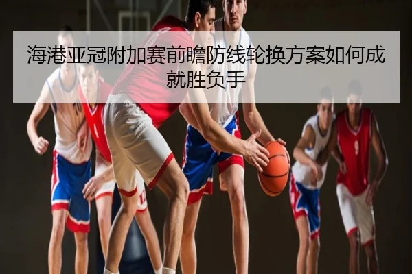 海港亚冠附加赛前瞻防线轮换方案如何成就胜负手