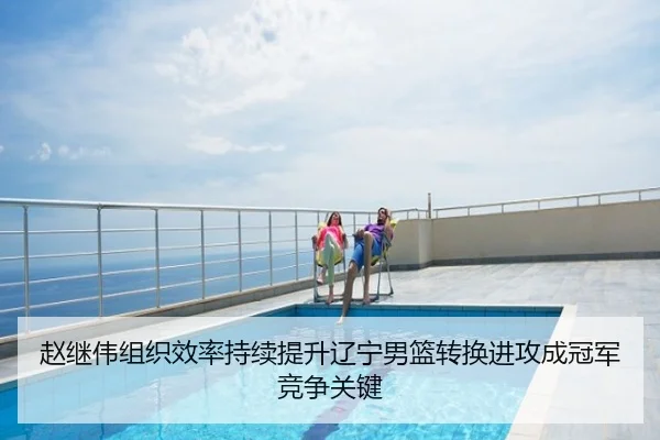 赵继伟组织效率持续提升辽宁男篮转换进攻成冠军竞争关键